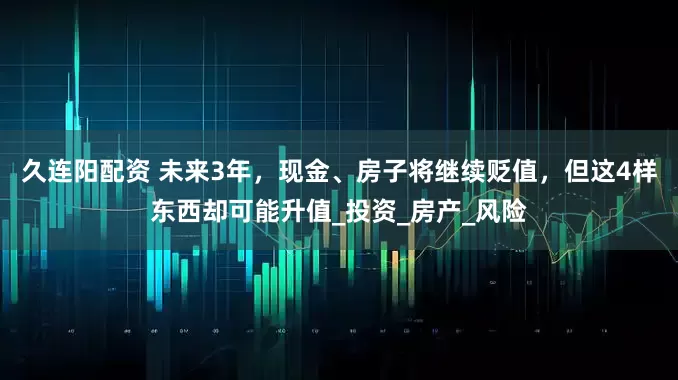 久连阳配资 未来3年,现金、房子将继续贬值,但这4样东西却可能升值_投资_房产_风险