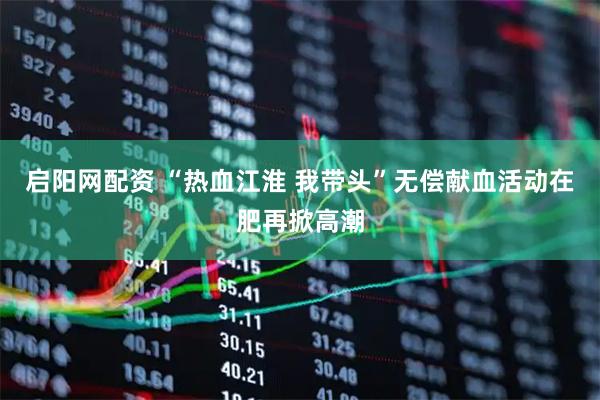 启阳网配资 “热血江淮 我带头”无偿献血活动在肥再掀高潮