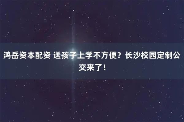 鸿岳资本配资 送孩子上学不方便？长沙校园定制公交来了！