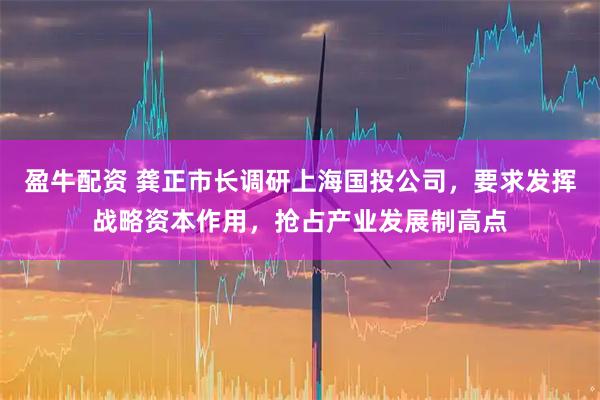 盈牛配资 龚正市长调研上海国投公司，要求发挥战略资本作用，抢占产业发展制高点