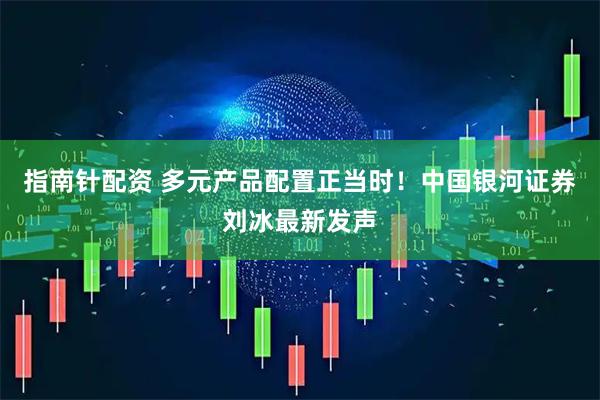 指南针配资 多元产品配置正当时！中国银河证券刘冰最新发声