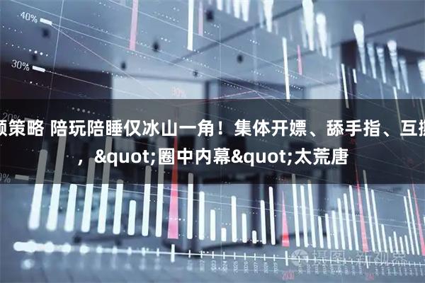 顺策略 陪玩陪睡仅冰山一角！集体开嫖、舔手指、互撕，"圈中内幕"太荒唐