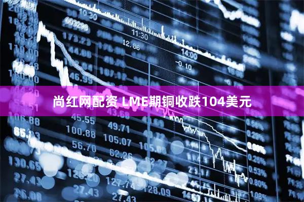 尚红网配资 LME期铜收跌104美元