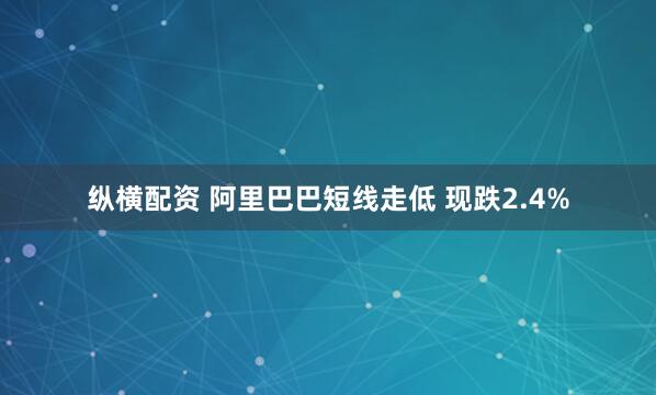 纵横配资 阿里巴巴短线走低 现跌2.4%
