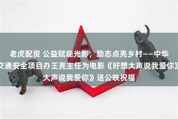 老虎配资 公益赋能光影，励志点亮乡村——中华志愿者协会交通安全项目办王亮主任为电影《好想大声说我爱你》送公映祝福