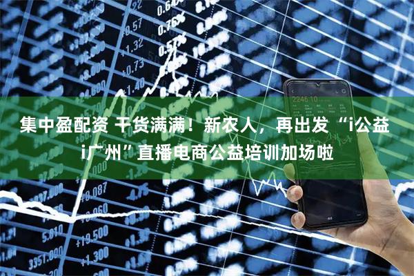 集中盈配资 干货满满！新农人，再出发 “i公益 i广州”直播电商公益培训加场啦