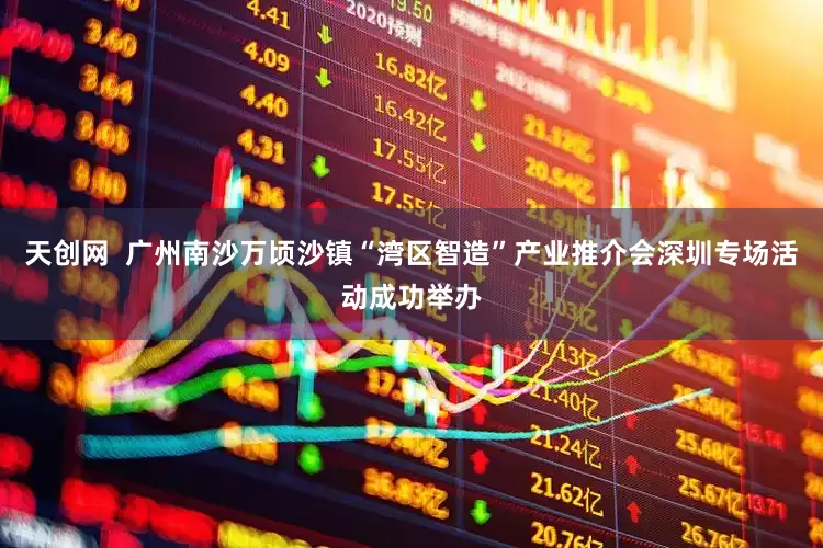 天创网  广州南沙万顷沙镇“湾区智造”产业推介会深圳专场活动成功举办
