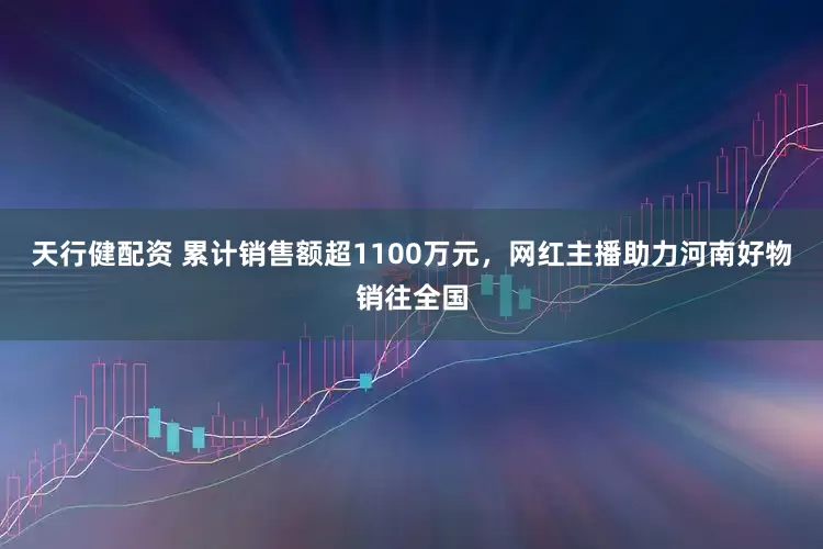 天行健配资 累计销售额超1100万元，网红主播助力河南好物销往全国