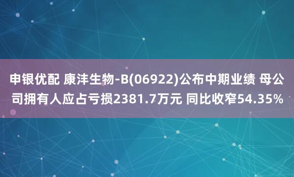 申银优配 康沣生物-B(06922)公布中期业绩 母公司拥有人应占亏损2381.7万元 同比收窄54.35%
