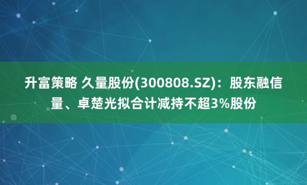 升富策略 久量股份(300808.SZ)：股东融信量、卓楚光拟合计减持不超3%股份