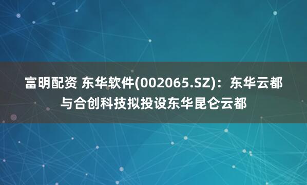 富明配资 东华软件(002065.SZ)：东华云都与合创科技拟投设东华昆仑云都