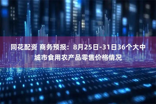 同花配资 商务预报：8月25日-31日36个大中城市食用农产品零售价格情况