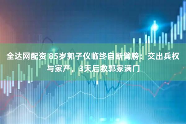 全达网配资 85岁郭子仪临终自断臂膀：交出兵权与家产，3天后救郭家满门