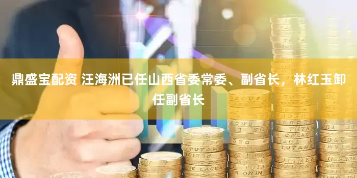 鼎盛宝配资 汪海洲已任山西省委常委、副省长，林红玉卸任副省长