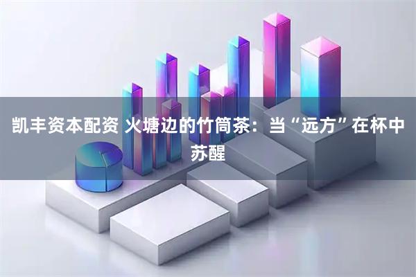 凯丰资本配资 火塘边的竹筒茶：当“远方”在杯中苏醒