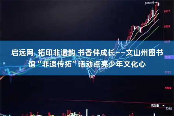 启远网  拓印非遗韵 书香伴成长——文山州图书馆“非遗传拓”活动点亮少年文化心