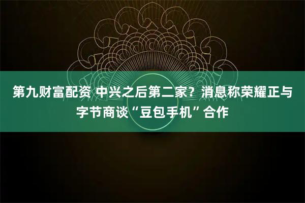 第九财富配资 中兴之后第二家？消息称荣耀正与字节商谈“豆包手机”合作