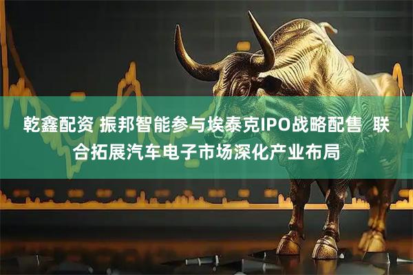 乾鑫配资 振邦智能参与埃泰克IPO战略配售  联合拓展汽车电子市场深化产业布局
